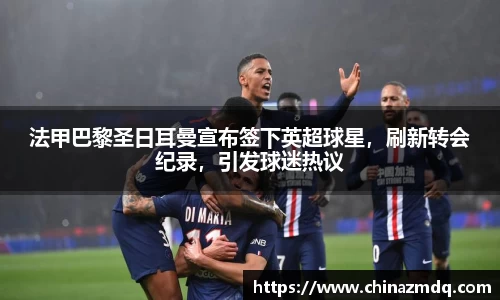 法甲巴黎圣日耳曼宣布签下英超球星，刷新转会纪录，引发球迷热议